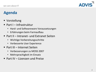 AgendaVorstellungPart I – InfrastrukturHard- und Softwareware VoraussetzungenErfahrungen beim FarmaufbauPart II – Intranet- und Extranet SeitenWichtige VorbereitungsschritteVerbesserte User ExperiencePart III – Internet SeitenVerbesserungen zu MOSS 2007Mehrsprachigkeit im EinsatzPart IV – Lizenzen und Preise2