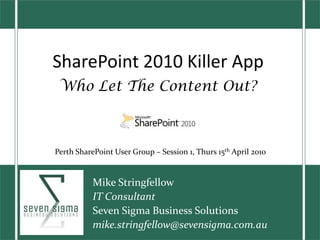 SharePoint 2010 Killer App Who Let The Content Out? Perth SharePoint User Group – Session 1, Thurs 15th April 2010 Mike Stringfellow IT Consultant Seven Sigma Business Solutions  mike.stringfellow@sevensigma.com.au 