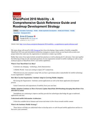 Article Link: http://www.focus.com/posts/sharepoint-2010-mobility---comprehensive-quick-reference-and/


My teams along with myself at EPC Group.net have been developing a large number of mobile compatible
SharePoint 2010 sites and information architecture strategies to ensure clients are not faced with an entire new
project (down the road) once the organization or institution is ready to go mobile.
Rather than some of my typical articles around best practices as well as playing devil’s advocate, I have put together
the following to help you ask some hard questions of your organization around its mobile roadmap as well as some
technical aspects of SharePoint 2010’s vast mobile capabilities.
What is Your SharePoint User Base?
   Customers are changing – technology, client characteristics
   A Mobile World - Users are coming to expect 24/7 connectivity
    What devices are your customers using? (Do you have a governance plan or placeholder for mobile technology
in your organization  institute?)
How Best Can the Organization  Institute Adapt to Growing Mobile Adoption
   Reviewing the Organization  Institutes current applications as well as the future application development
process
   Faster Connections and expectations of mobility from your user base
Mobile Adoption Continues to Move Forward | Update SharePoint 2010 Roadmap (Keeping SharePoint 15 in
20142015 in mind)
   Smartphones are continuing to improve and they provide the technologies that bridge the gap to traditional
applications and sites
Understand mobile Information Architecture
   Utilize the available device features and screen real estate to drive focus towards mobile content
What is the Institutes Mobile Strategy?
    These factors will help you understand when to develop native or web-focused mobile applications and how to
best serve your customers
 