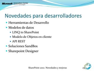 Novedades para desarrolladores
 Herramientas de Desarrollo
 Modelos de datos
 LINQ to SharePoint
 Modelo de Objetos en cliente
 API REST
 Soluciones SandBox
 Sharepoint Designer
SharePoint 2010. Novedades y mejoras 25
 