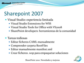 Sharepoint 2007
 Visual Studio: experiencia limitada
 Visual Studio Extensions for WSS
 Visual Studio Tools for Office with VS2008
 SharePoint developers: herramientas de la comunidad
 Tareas tediosas
 Editar ficheros CAML manualmente
 Comprender carpeta RootFiles
 Editar manualmente manifest.xml
 Crear ficheros .wsp para empaquetar soluciones
SharePoint 2010. Novedades y mejoras 26
 