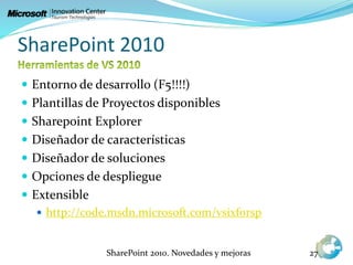 SharePoint 2010
 Entorno de desarrollo (F5!!!!)
 Plantillas de Proyectos disponibles
 Sharepoint Explorer
 Diseñador de características
 Diseñador de soluciones
 Opciones de despliegue
 Extensible
 http://code.msdn.microsoft.com/vsixforsp
SharePoint 2010. Novedades y mejoras 27
 
