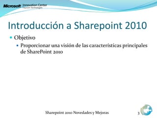 Introducción a Sharepoint 2010
 Objetivo
 Proporcionar una visión de las características principales
de SharePoint 2010
Sharepoint 2010 Novedades y Mejoras 3
 