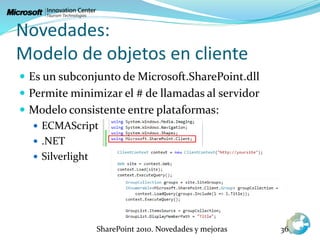 Novedades:
Modelo de objetos en cliente
 Es un subconjunto de Microsoft.SharePoint.dll
 Permite minimizar el # de llamadas al servidor
 Modelo consistente entre plataformas:
 ECMAScript
 .NET
 Silverlight
SharePoint 2010. Novedades y mejoras 36
 