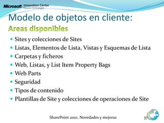 Modelo de objetos en cliente:
 Sites y colecciones de Sites
 Listas, Elementos de Lista, Vistas y Esquemas de Lista
 Carpetas y ficheros
 Web, Listas, y List Item Property Bags
 Web Parts
 Seguridad
 Tipos de contenido
 Plantillas de Site y colecciones de operaciones de Site
SharePoint 2010. Novedades y mejoras 37
 