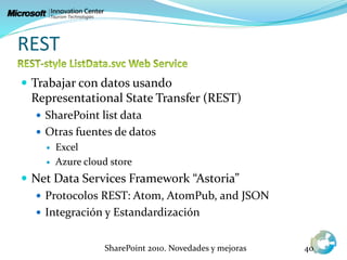 REST
 Trabajar con datos usando
Representational State Transfer (REST)
 SharePoint list data
 Otras fuentes de datos
 Excel
 Azure cloud store
 Net Data Services Framework “Astoria”
 Protocolos REST: Atom, AtomPub, and JSON
 Integración y Estandardización
SharePoint 2010. Novedades y mejoras 40
 