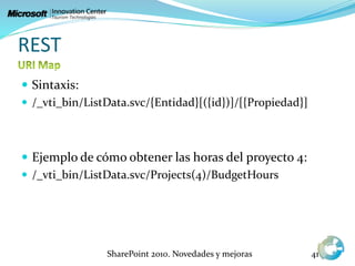 REST
 Sintaxis:
 /_vti_bin/ListData.svc/{Entidad}[({id})]/[{Propiedad}]
 Ejemplo de cómo obtener las horas del proyecto 4:
 /_vti_bin/ListData.svc/Projects(4)/BudgetHours
SharePoint 2010. Novedades y mejoras 41
 