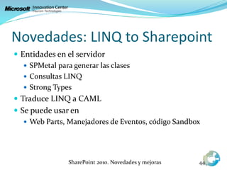 Novedades: LINQ to Sharepoint
 Entidades en el servidor
 SPMetal para generar las clases
 Consultas LINQ
 Strong Types
 Traduce LINQ a CAML
 Se puede usar en
 Web Parts, Manejadores de Eventos, código Sandbox
SharePoint 2010. Novedades y mejoras 44
 