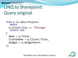 LINQ to Sharepoint:
Query original
SharePoint 2010. Novedades y mejoras 45
from p in data.Projects
where
p.Client.City == "Chicago"
select new
{
Name = p.Title,
ClientName = p.Client.Title,
Budget = p.BudgetHours
};
 