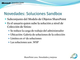 Novedades: Soluciones Sandbox
 Subconjunto del Modelo de Objetos SharePoint
 Es el usuario quien sube la solución a nivel de
Colección de Sitios:
 Se reduce la carga de trabajo del administrador
 Ubicación: Galería de soluciones de la colección
 Límites en nº de soluciones
 Las soluciones son .WSP
SharePoint 2010. Novedades y mejoras 50
 