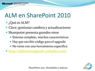 ALM en SharePoint 2010
 ¿Qué es ALM?
 Clave: gestionar cambios y actualizaciones
 Sharepoint presenta grandes retos
 Sistema complejo, muchas características
 Hay que escribir código para el upgrade
 No viene con una herramienta específica
 http://spfeatureupgrade.codeplex.com/
SharePoint 2010. Novedades y mejoras 52
 
