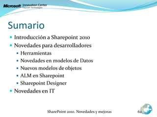 Sumario
 Introducción a Sharepoint 2010
 Novedades para desarrolladores
 Herramientas
 Novedades en modelos de Datos
 Nuevos modelos de objetos
 ALM en Sharepoint
 Sharepoint Designer
 Novedades en IT
SharePoint 2010. Novedades y mejoras 62
 