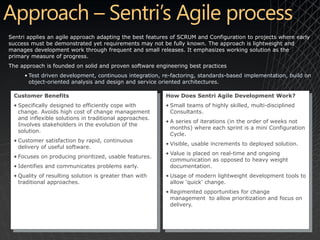 Sentri applies an agile approach adapting the best features of SCRUM and Configuration to projects where early
success must be demonstrated yet requirements may not be fully known. The approach is lightweight and
manages development work through frequent and small releases. It emphasizes working solution as the
primary measure of progress.
The approach is founded on solid and proven software engineering best practices
     • Test driven development, continuous integration, re-factoring, standards-based implementation, build on
       object-oriented analysis and design and service oriented architectures.

 Customer Benefits                                       How Does Sentri Agile Development Work?
 • Specifically designed to efficiently cope with        • Small teams of highly skilled, multi-disciplined
   change. Avoids high cost of change management           Consultants.
   and inflexible solutions in traditional approaches.
                                                         • A series of iterations (in the order of weeks not
   Involves stakeholders in the evolution of the
                                                           months) where each sprint is a mini Configuration
   solution.
                                                           Cycle.
 • Customer satisfaction by rapid, continuous
                                                         • Visible, usable increments to deployed solution.
   delivery of useful software.
                                                         • Value is placed on real-time and ongoing
 • Focuses on producing prioritized, usable features.
                                                           communication as opposed to heavy weight
 • Identifies and communicates problems early.             documentation.
 • Quality of resulting solution is greater than with    • Usage of modern lightweight development tools to
   traditional approaches.                                 allow ‘quick’ change.
                                                         • Regimented opportunities for change
                                                           management to allow prioritization and focus on
                                                           delivery.
 