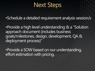 •Schedule a detailed requirement analysis session/s

•Provide a high level understanding & a “Solution
approach document (includes business
goals/milestones, design, development, QA &
deployment process)”

•Provide a SOW based on our understanding,
effort estimation with pricing.
 