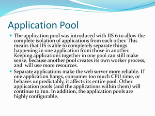 Application Pool
 The application pool was introduced with IIS 6 to allow the
complete isolation of applications from each other. This
means that IIS is able to completely separate things
happening in one application from those in another.
Keeping applications together in one pool can still make
sense, because another pool creates its own worker process,
and will use more resources.
 Separate applications make the web server more reliable. If
one application hangs, consumes too much CPU time, or
behaves unpredictably, it affects its entire pool. Other
application pools (and the applications within them) will
continue to run. In addition, the application pools are
highly configurable.
 