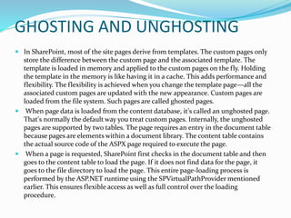 GHOSTING AND UNGHOSTING
 In SharePoint, most of the site pages derive from templates. The custom pages only
store the difference between the custom page and the associated template. The
template is loaded in memory and applied to the custom pages on the fly. Holding
the template in the memory is like having it in a cache. This adds performance and
flexibility. The flexibility is achieved when you change the template page—all the
associated custom pages are updated with the new appearance. Custom pages are
loaded from the file system. Such pages are called ghosted pages.
 When page data is loaded from the content database, it's called an unghosted page.
That's normally the default way you treat custom pages. Internally, the unghosted
pages are supported by two tables. The page requires an entry in the document table
because pages are elements within a document library. The content table contains
the actual source code of the ASPX page required to execute the page.
 When a page is requested, SharePoint first checks in the document table and then
goes to the content table to load the page. If it does not find data for the page, it
goes to the file directory to load the page. This entire page-loading process is
performed by the ASP.NET runtime using the SPVirtualPathProvider mentioned
earlier. This ensures flexible access as well as full control over the loading
procedure.
 