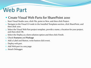 Web Part
 Create Visual Web Parts for SharePoint 2010
1. Start Visual Studio 2010, click File, point to New, and then click Project.
2. Navigate to the Visual C# node in the Installed Templates section, click SharePoint, and
then click 2010.
3. Select the Visual Web Part project template, provide a name, a location for your project,
and then click OK.
4. Select the Deploy as a farm solution option and then click Finish.
5. Check Features and Package
6. Add a Label and Button, write button click event.
7. Deploy web part.
8. Add Web part in a any page.
9. Attach Debugger.
 