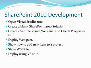 SharePoint 2010 Development
 Open Visual Studio 201o
 Create a blank SharePoint 2010 Solution.
 Create a Sample Visual WebPart and Check Properties
F4
 Deploy Web part.
 Show how to add new item to a project.
 Show WSP file.
 Deploy using VS 2010.
 