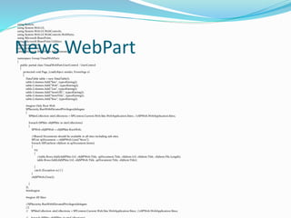 using System;
using System.Web.UI;
using System.Web.UI.WebControls;
using System.Web.UI.WebControls.WebParts;
using Microsoft.SharePoint;
using Microsoft.SharePoint.Utilities;
using System.Web;
using System.Data;
using Microsoft.SharePoint.Administration;
namespace Group.VisualWebPart1
{
public partial class VisualWebPart1UserControl : UserControl
{
protected void Page_Load(object sender, EventArgs e)
{
DataTable table = new DataTable();
table.Columns.Add("Site", typeof(string));
table.Columns.Add("Web", typeof(string));
table.Columns.Add("List", typeof(string));
table.Columns.Add("ItemURL", typeof(string));
table.Columns.Add("ItemTitle", typeof(string));
table.Columns.Add("Size", typeof(string));
#region Only Root Web
SPSecurity.RunWithElevatedPrivileges(delegate
{
SPSiteCollection siteCollections = SPContext.Current.Web.Site.WebApplication.Sites; //oSPWeb.WebApplication.Sites;
foreach (SPSite objSPSite in siteCollections)
{
SPWeb objSPWeb = objSPSite.RootWeb;
//Shared Documents should be available in all sites including sub sites.
SPList spDocument = objSPWeb.Lists["News"];
foreach (SPListItem objItem in spDocument.Items)
{
try
{
//table.Rows.Add(objSPSite.Url, objSPWeb.Title, spDocument.Title, objItem.Url, objItem.Title, objItem.File.Length);
table.Rows.Add(objSPSite.Url, objSPWeb.Title, spDocument.Title, objItem.Title);
}
catch (Exception ec) { }
}
objSPWeb.Close();
}
});
#endregion
#region All Sites
//SPSecurity.RunWithElevatedPrivileges(delegate
//{
// SPSiteCollection siteCollections = SPContext.Current.Web.Site.WebApplication.Sites; //oSPWeb.WebApplication.Sites;
News WebPart
 