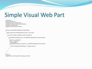 Simple Visual Web Part
using System;
using System.Web.UI;
using System.Web.UI.WebControls;
using System.Web.UI.WebControls.WebParts;
using Microsoft.SharePoint;
using Microsoft.SharePoint.Utilities;
namespace VisualWebPartDashboard.VisualWebPart1
{
public partial class VisualWebPart1UserControl : UserControl
{
protected void Page_Load(object sender, EventArgs e)
{
using (SPMonitoredScope scope = new SPMonitoredScope(this.GetType().Name))
{
Button b = new Button();
b.Text = "Click me!";
Controls.Add(b);
using (SPMonitoredScope scopeInner = new SPMonitoredScope("Inner Scope"))
{
System.Threading.Thread.Sleep(5); // lengthy operation
}
}
}
}
}
Chapter 6.
Using Fiddler to Understand What's Going on the Wire
 