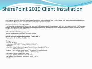 SharePoint 2010 Client Installation
Start with the SharePoint.exe file for SharePoint Foundation or SharePoint Server 2010. Extract the files from SharePoint.exe with the following
command line. A user account control (UAC) prompt might appear at this point.
SharePoint.exe /extract:c:SharePointFiles
This extracts all of the installation files to your hard drive. Use a folder you can recognize easily later, such as c:SharePointFiles. This allows you
to repeat the installation steps without extracting the package again and enables access to the configuration file that needs tweaking, to permit
installation on Windows Vista or Windows 7:
c:SharePointFilesFilesSetupconfig.xml
Add the following line to the end of the config.xml file:
<Setting Id="AllowWindowsClientInstall" Value="True"/>
The complete file should now look like this:
<Configuration>
<Package Id="sts">
<Setting Id="SETUPTYPE" Value="CLEAN_INSTALL" />
</Package>
<DATADIR Value="%CommonProgramFiles%Microsoft SharedXWeb Server
Extensions14Data" />
<Logging Type="verbose" Path="%temp%" Template="Microsoft Windows
SharePoint Services 4.0 Setup *.log" />
<Setting Id="UsingUIInstallMode" Value="1" />
<Setting Id="SETUP_REBOOT" Value="Never" />
<Setting Id="AllowWindowsClientInstall" Value="True"/>
</Configuration>
 