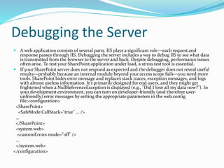 Debugging the Server
 A web application consists of several parts. IIS plays a significant role—each request and
response passes through IIS. Debugging the server includes a way to debug IIS to see what data
is transmitted from the browser to the server and back. Despite debugging, performance issues
often arise. To test your SharePoint application under load, a stress test tool is essential.
 If your SharePoint server does not respond as expected and the debugger does not reveal useful
results—probably because an internal module beyond your access scope fails—you need more
tools. SharePoint hides error message and replaces stack traces, exception messages, and logs
with almost useless information. It's primarily designed for end users, and they might get
frightened when a NullReferenceException is displayed (e.g., "Did I lose all my data now?"). In
your development environment, you can turn on developer-friendly (and therefore user-
unfriendly) error messages by setting the appropriate parameters in the web.config
file:<configuration>
<SharePoint>
<SafeMode CallStack="true" ... />
...
</SharePoint>
<system.web>
<customErrors mode="off" />
...
</system.web>
</configuration>
 