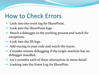 How to Check Errors
 Look into the event log for SharePoint.
 Look into the SharePoint logs.
 Attach a debugger to the working process and watch for
exceptions.
 Look into the IIS logs.
 Add tracing to your code and watch the traces.
 Consider remote debugging if the target machine has no
debugger installed.
 Let's consider each of these alternatives in more detail.
 Looking into the Event Log for SharePoin
 