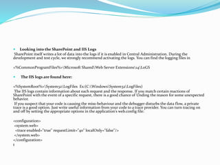  Looking into the SharePoint and IIS Logs
SharePoint itself writes a lot of data into the logs if it is enabled in Central Administration. During the
development and test cycle, we strongly recommend activating the logs. You can find the logging files in
<%CommonProgramFiles%>Microsoft SharedWeb Server Extensions14L0GS
 The IIS logs are found here:
<%SystemRoot%>System32LogFiles Ex:(C:WindowsSystem32LogFiles)
The IIS logs contain information about each request and the response. If you match certain reactions of
SharePoint with the event of a specific request, there is a good chance of Unding the reason for some unexpected
behavior.
If you suspect that your code is causing the miss-behaviour and the debugger disturbs the data flow, a private
trace is a good option. Just write useful information from your code to a trace provider. You can turn tracing on
and off by setting the appropriate options in the application's web.config file:
<configuration>
<system.web>
<trace enabled="true" requestLimit="40" localOnly="false"/>
</system.web>
</configuration>
t
 