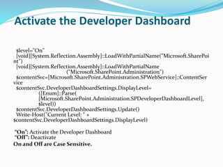 Activate the Developer Dashboard
$level="On"
[void][System.Reflection.Assembly]::LoadWithPartialName("Microsoft.SharePoi
nt")
[void][System.Reflection.Assembly]::LoadWithPartialName
("Microsoft.SharePoint.Administration")
$contentSvc=[Microsoft.SharePoint.Administration.SPWebService]::ContentSer
vice
$contentSvc.DeveloperDashboardSettings.DisplayLevel=
([Enum]::Parse(
[Microsoft.SharePoint.Administration.SPDeveloperDashboardLevel],
$level))
$contentSvc.DeveloperDashboardSettings.Update()
Write-Host("Current Level: " +
$contentSvc.DeveloperDashboardSettings.DisplayLevel)
“On”: Activate the Developer Dashboard
“Off”: Deactivate
On and Off are Case Sensitive.
 