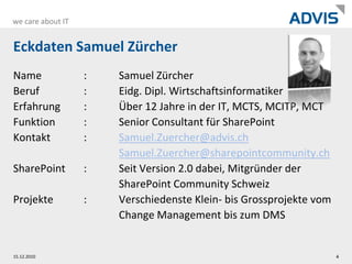 Eckdaten Samuel ZürcherName		:	Samuel ZürcherBeruf		:	Eidg. Dipl. WirtschaftsinformatikerErfahrung	:	Über 12 Jahre in der IT, MCTS, MCITP, MCTFunktion	:	Senior Consultant für SharePointKontakt	:	Samuel.Zuercher@advis.chSamuel.Zuercher@sharepointcommunity.chSharePoint	:	Seit Version 2.0 dabei, Mitgründer der 		SharePoint Community SchweizProjekte	:	Verschiedenste Klein- bis Grossprojekte vom		Change Management bis zum DMS01.12.20104