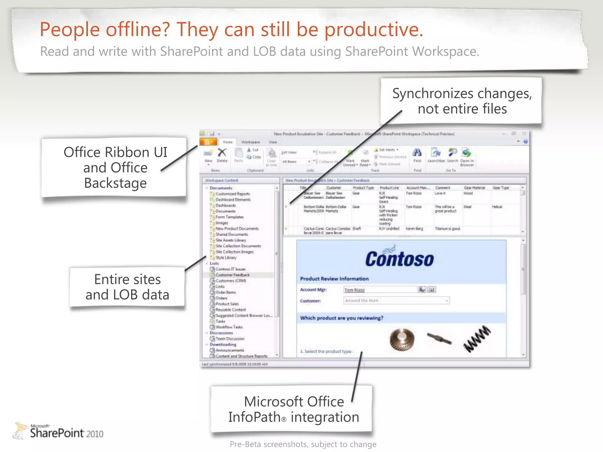 People offline? They can still be productive.
Read and write with SharePoint and LOB data using SharePoint Workspace.


                                                                        Synchronizes changes,
                                                                           not entire files


   Office Ribbon UI
      and Office
      Backstage




        Entire sites
       and LOB data




                                 Microsoft Office
                              InfoPath® integration
                              Pre-Beta screenshots, subject to change
 