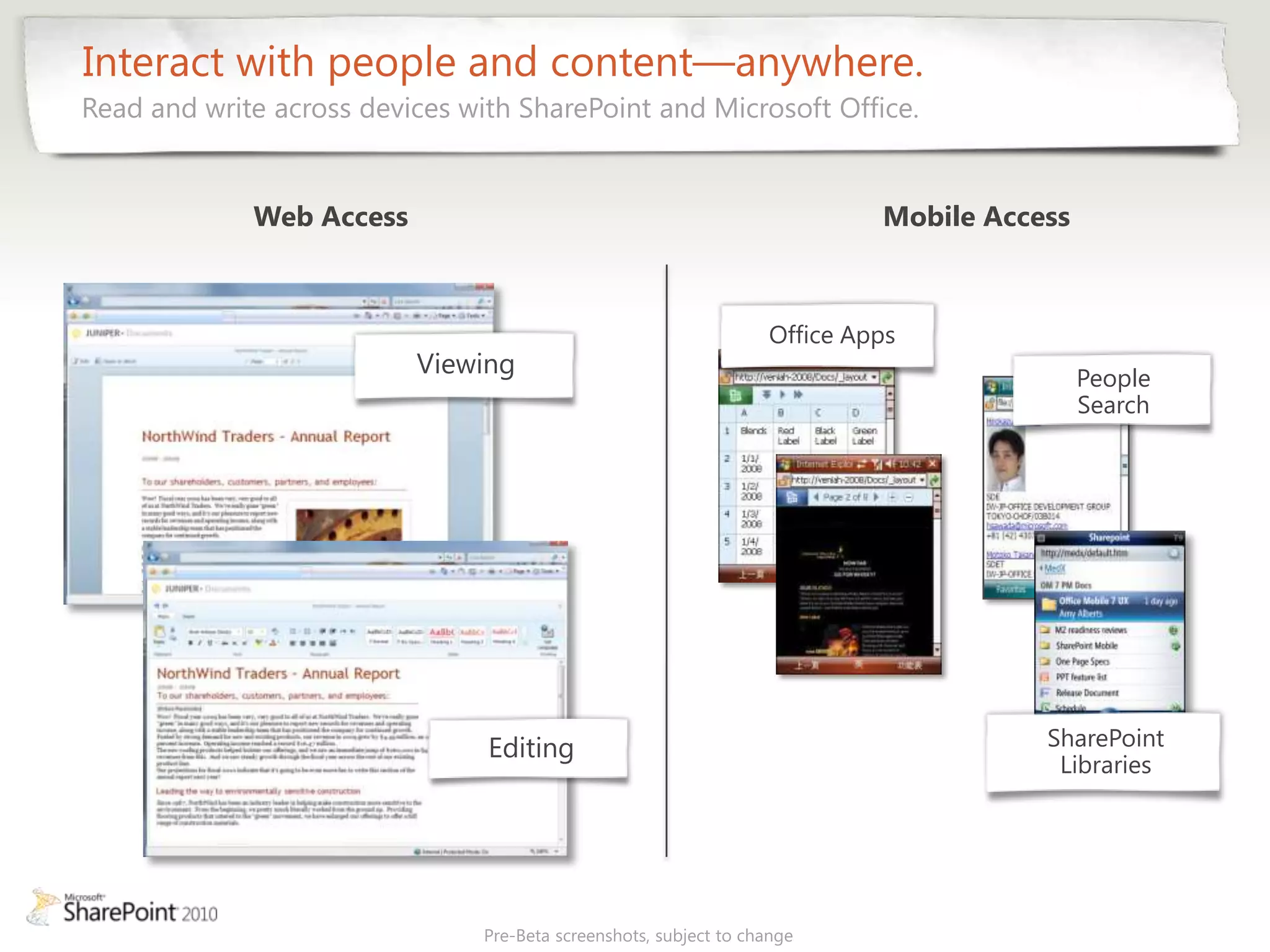 Interact with people and content—anywhere.
Read and write across devices with SharePoint and Microsoft Office.


             Web Access                                                     Mobile Access



                                                                   Office Apps
                          Viewing                                                           People
                                                                                            Search




                                Editing                                                SharePoint
                                                                                        Libraries




                                Pre-Beta screenshots, subject to change
 