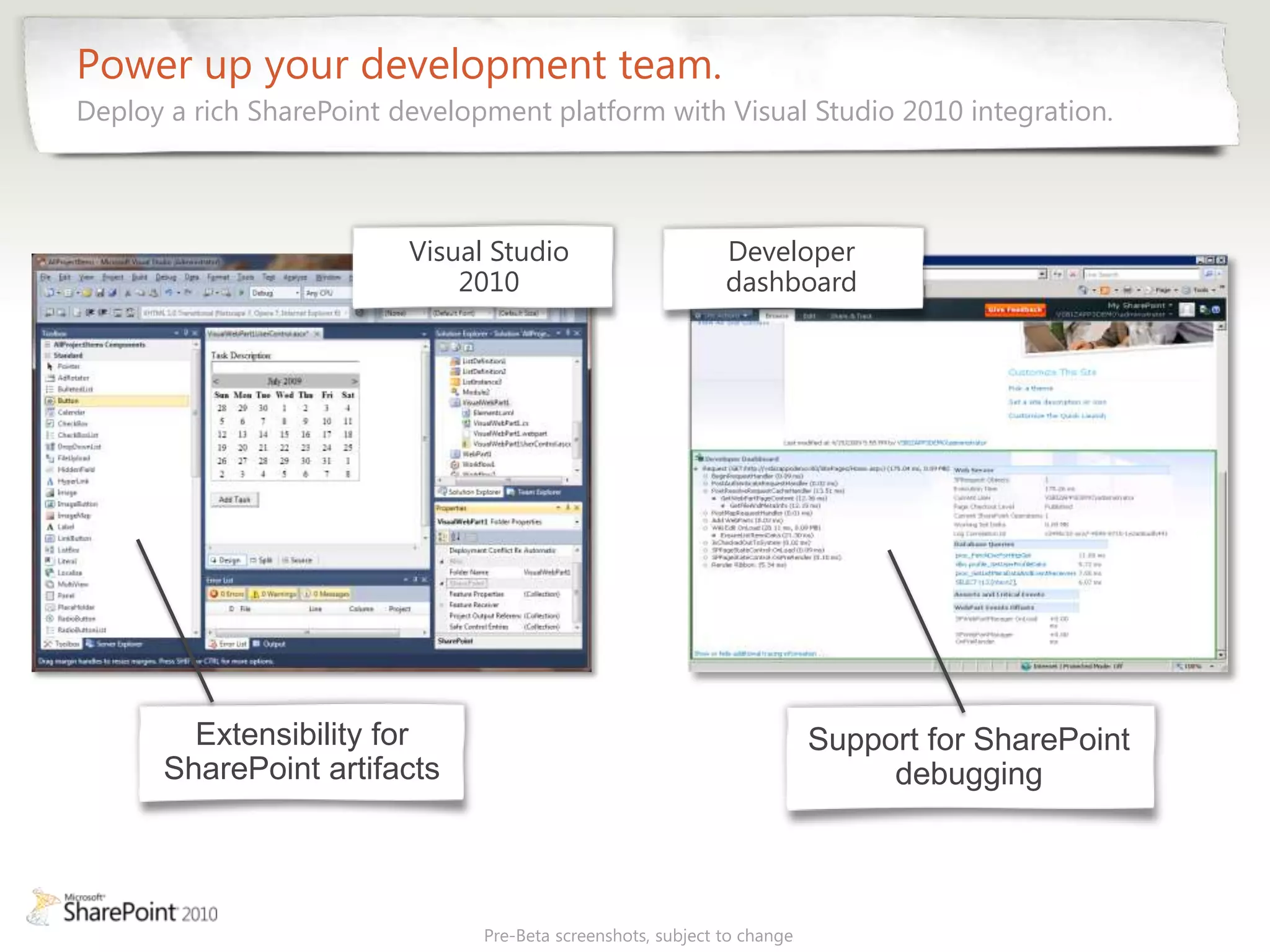 Power up your development team.
Deploy a rich SharePoint development platform with Visual Studio 2010 integration.



                          Visual Studio                       Developer
                              2010                            dashboard




        Extensibility for                                                 Support for SharePoint
      SharePoint artifacts                                                     debugging



                                Pre-Beta screenshots, subject to change
 