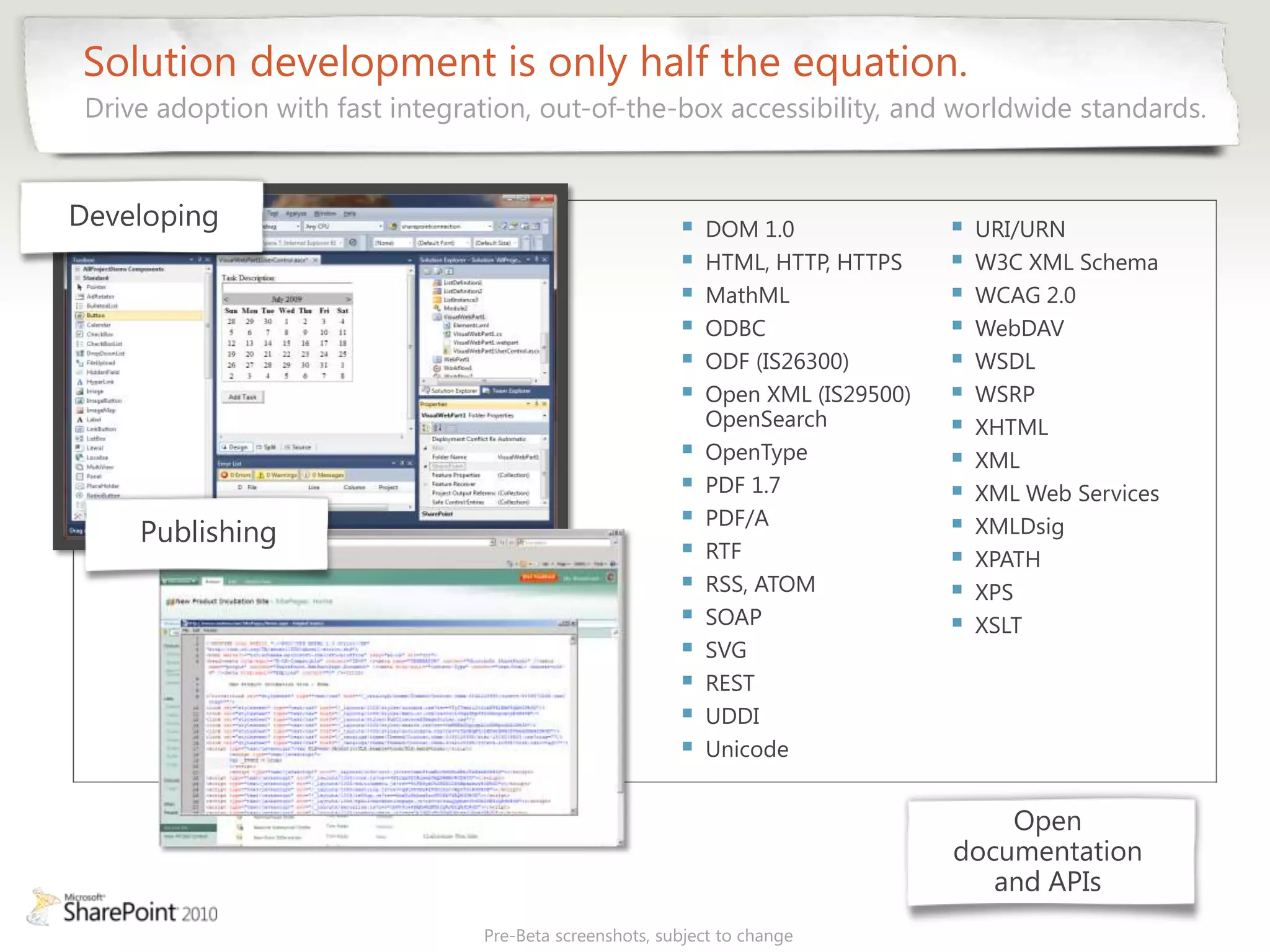 Solution development is only half the equation.
 Drive adoption with fast integration, out-of-the-box accessibility, and worldwide standards.


Developing                                                  DOM 1.0                 URI/URN
                                                            HTML, HTTP, HTTPS       W3C XML Schema
                                                            MathML                  WCAG 2.0
                                                            ODBC                    WebDAV
                                                            ODF (IS26300)           WSDL
                                                            Open XML (IS29500)      WSRP
                                                             OpenSearch              XHTML
                                                            OpenType                XML
                                                            PDF 1.7                 XML Web Services
                                                            PDF/A                   XMLDsig
     Publishing
                                                            RTF                     XPATH
                                                            RSS, ATOM               XPS
                                                            SOAP                    XSLT
                                                            SVG
                                                            REST
                                                            UDDI
                                                            Unicode


                                                                                      Open
                                                                                  documentation
                                                                                     and APIs
                                 Pre-Beta screenshots, subject to change
 
