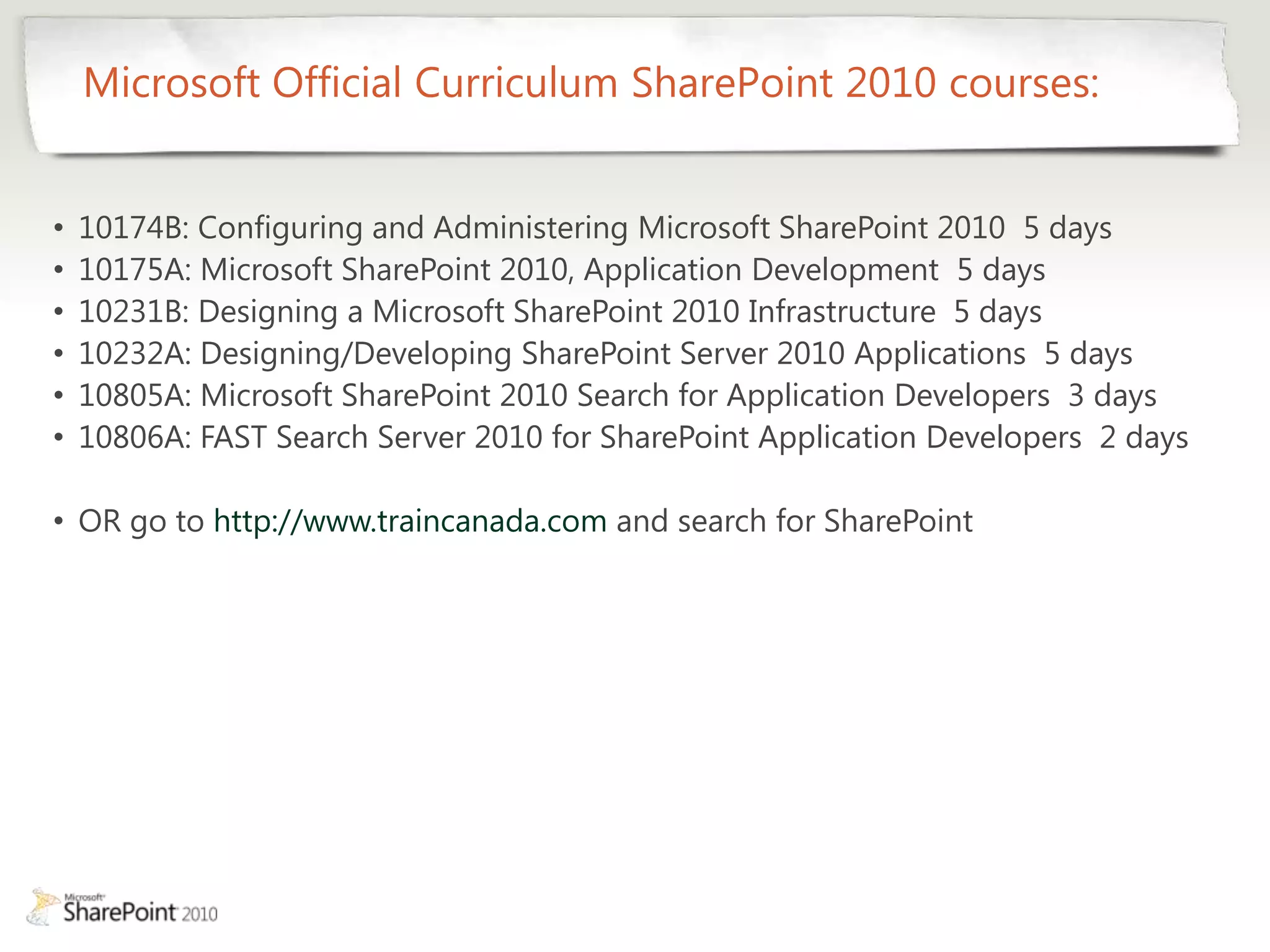 Microsoft Official Curriculum SharePoint 2010 courses:


•   10174B: Configuring and Administering Microsoft SharePoint 2010 5 days
•   10175A: Microsoft SharePoint 2010, Application Development 5 days
•   10231B: Designing a Microsoft SharePoint 2010 Infrastructure 5 days
•   10232A: Designing/Developing SharePoint Server 2010 Applications 5 days
•   10805A: Microsoft SharePoint 2010 Search for Application Developers 3 days
•   10806A: FAST Search Server 2010 for SharePoint Application Developers 2 days

• OR go to http://www.traincanada.com and search for SharePoint
 