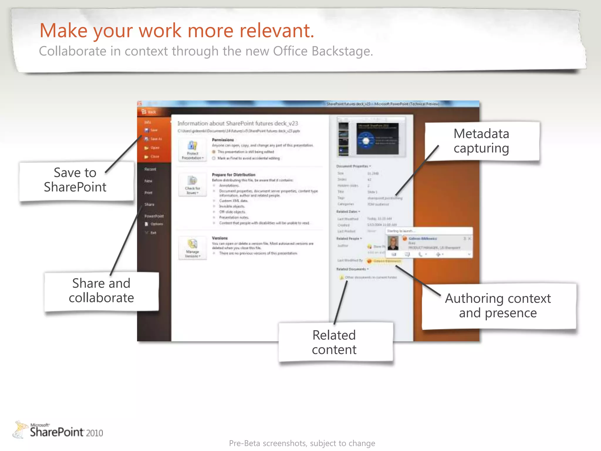 Make your work more relevant.
Collaborate in context through the new Office Backstage.




                                                                          Metadata
                                                                          capturing
 Save to
SharePoint




     Share and
    collaborate                                                          Authoring context
                                                                           and presence
                                                     Related
                                                     content




                               Pre-Beta screenshots, subject to change
 