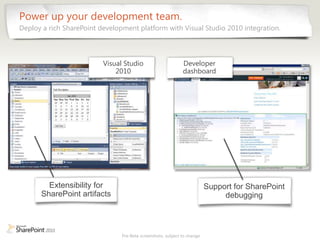Power up your development team.
Deploy a rich SharePoint development platform with Visual Studio 2010 integration.



                          Visual Studio                       Developer
                              2010                            dashboard




        Extensibility for                                                 Support for SharePoint
      SharePoint artifacts                                                     debugging



                                Pre-Beta screenshots, subject to change
 