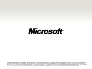 © 2009 Microsoft Corporation. All rights reserved. Microsoft, InfoPath, the Office logo, the Server Identity logo, SharePoint, Silverlight, SQL Server, Visio, Visual Studio, and the Visual Studio logo are
trademarks of the Microsoft group of companies. The information herein is for informational purposes only and represents the current view of Microsoft Corporation as of the date of this presentation.
Because Microsoft must respond to changing market conditions, it should not be interpreted to be a commitment on the part of Microsoft, and Microsoft cannot guarantee the accuracy of any information
provided after the date of this presentation. MICROSOFT MAKES NO WARRANTIES, EXPRESS, IMPLIED OR STATUTORY, AS TO THE INFORMATION IN THIS PRESENTATION.
 
