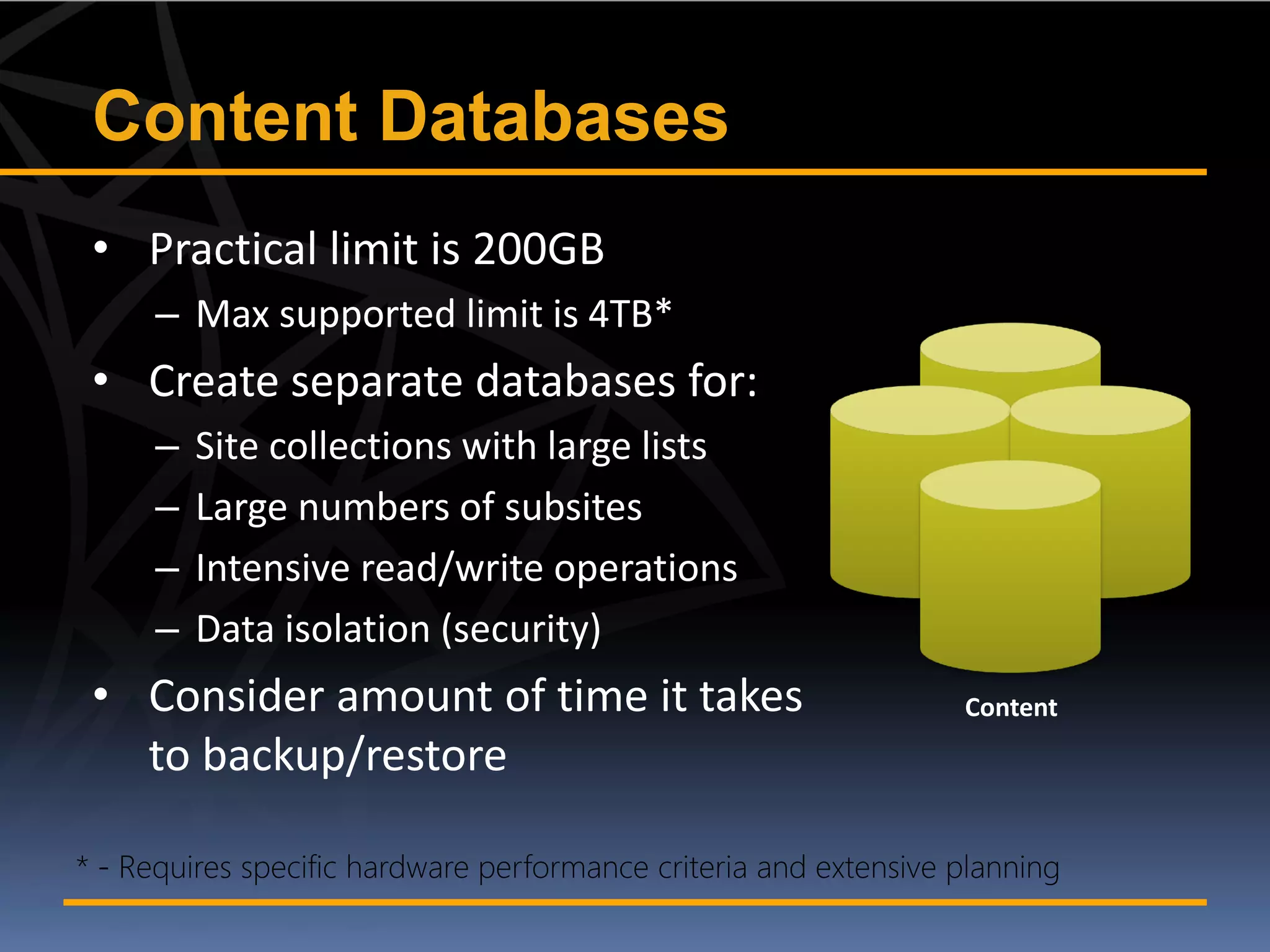 Content Databases
• Practical limit is 200GB
   – Max supported limit is 4TB*
• Create separate databases for:
   –   Site collections with large lists
   –   Large numbers of subsites
   –   Intensive read/write operations
   –   Data isolation (security)
• Consider amount of time it takes         Content
  to backup/restore
 