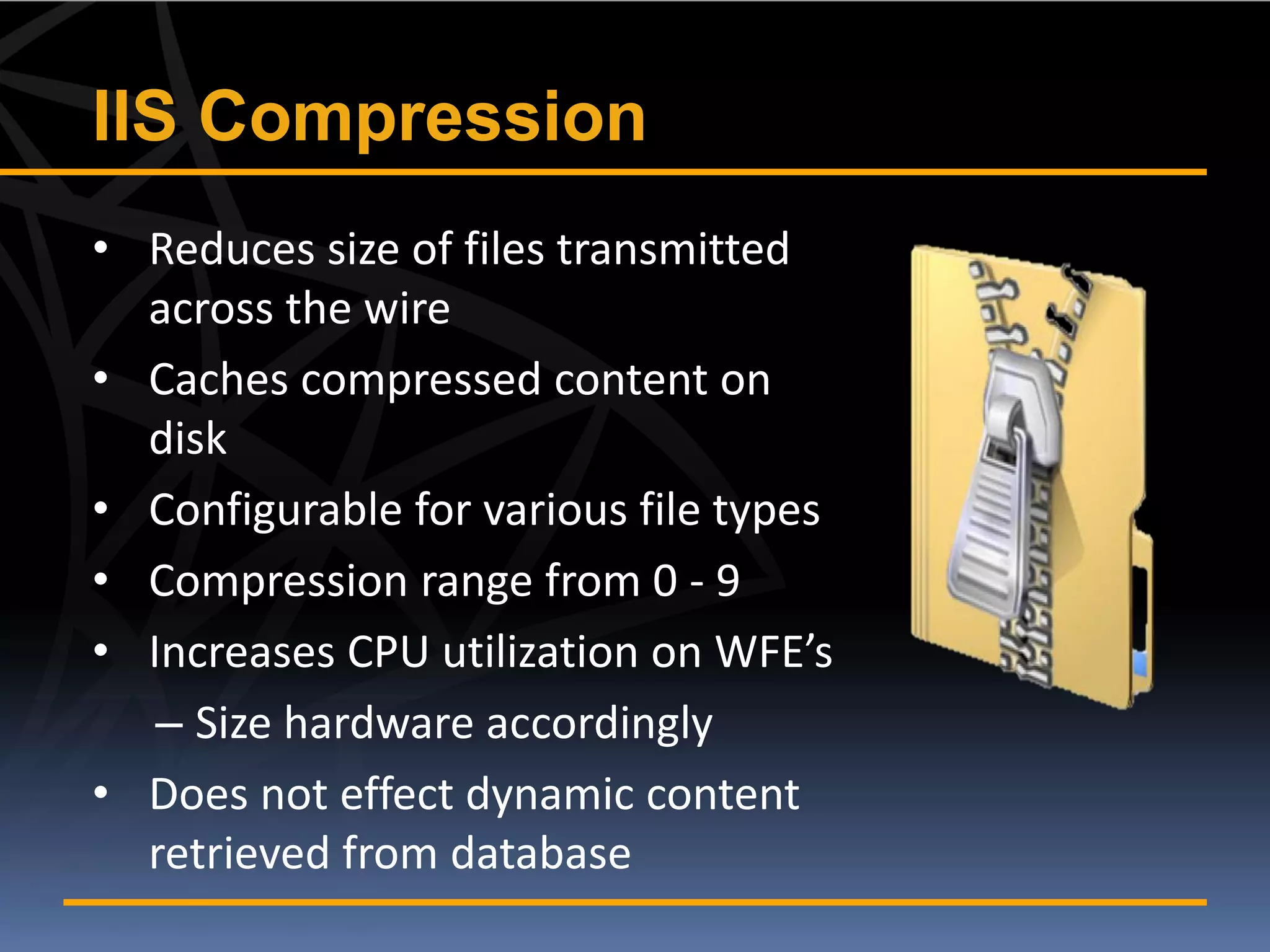 IIS Compression
• Reduces size of files transmitted
  across the wire
• Caches compressed content on
  disk
• Configurable for various file types
• Compression range from 0 - 9
• Increases CPU utilization on WFE’s
   – Size hardware accordingly
• Does not effect dynamic content
  retrieved from database
 