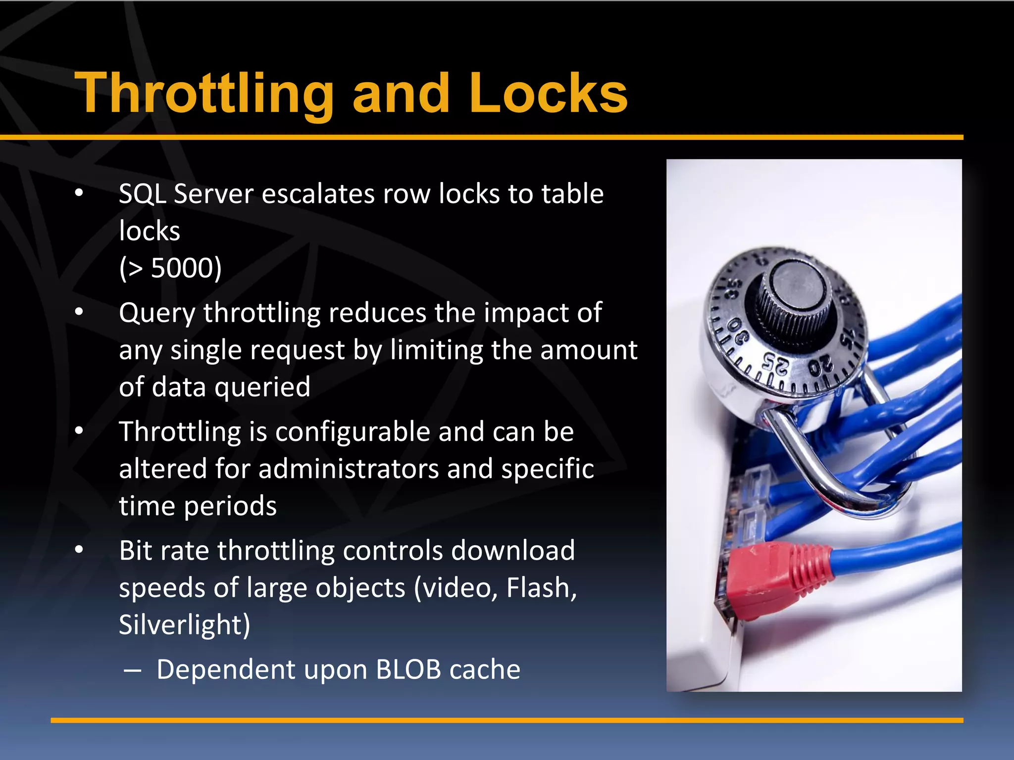 Throttling and Locks
•   SQL Server escalates row locks to table
    locks
    (> 5000)
•   Query throttling reduces the impact of
    any single request by limiting the amount
    of data queried
•   Throttling is configurable and can be
    altered for administrators and specific
    time periods
•   Bit rate throttling controls download
    speeds of large objects (video, Flash,
    Silverlight)
     – Dependent upon BLOB cache
 