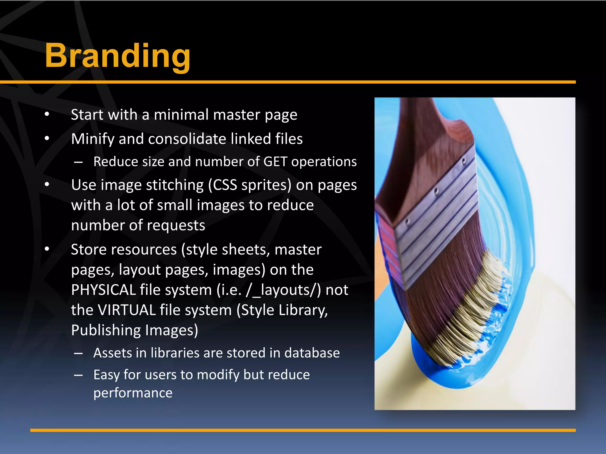 Branding
•   Start with a minimal master page
•   Minify and consolidate linked files
    – Reduce size and number of GET operations
•   Use image stitching (CSS sprites) on pages
    with a lot of small images to reduce
    number of requests
•   Store resources (style sheets, master
    pages, layout pages, images) on the
    PHYSICAL file system (i.e. /_layouts/) not
    the VIRTUAL file system (Style Library,
    Publishing Images)
    – Assets in libraries are stored in database
    – Easy for users to modify but reduce
      performance
 