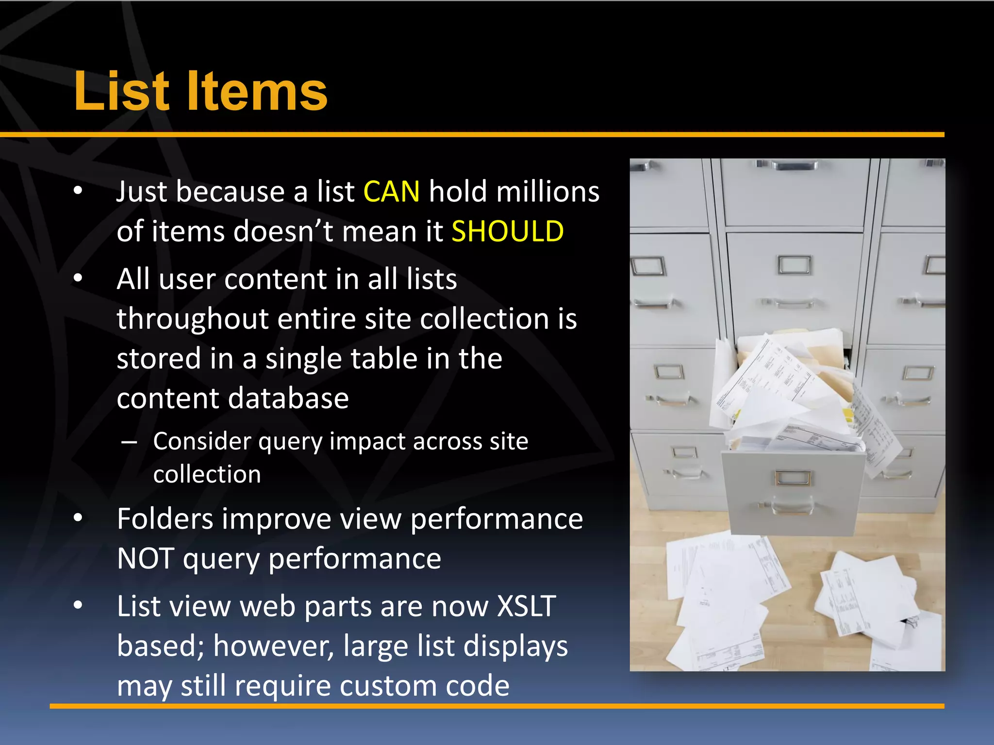 List Items
• Just because a list CAN hold millions
  of items doesn’t mean it SHOULD
• All user content in all lists
  throughout entire site collection is
  stored in a single table in the
  content database
   – Consider query impact across site
     collection
• Folders improve view performance
  NOT query performance
• List view web parts are now XSLT
  based; however, large list displays
  may still require custom code
 