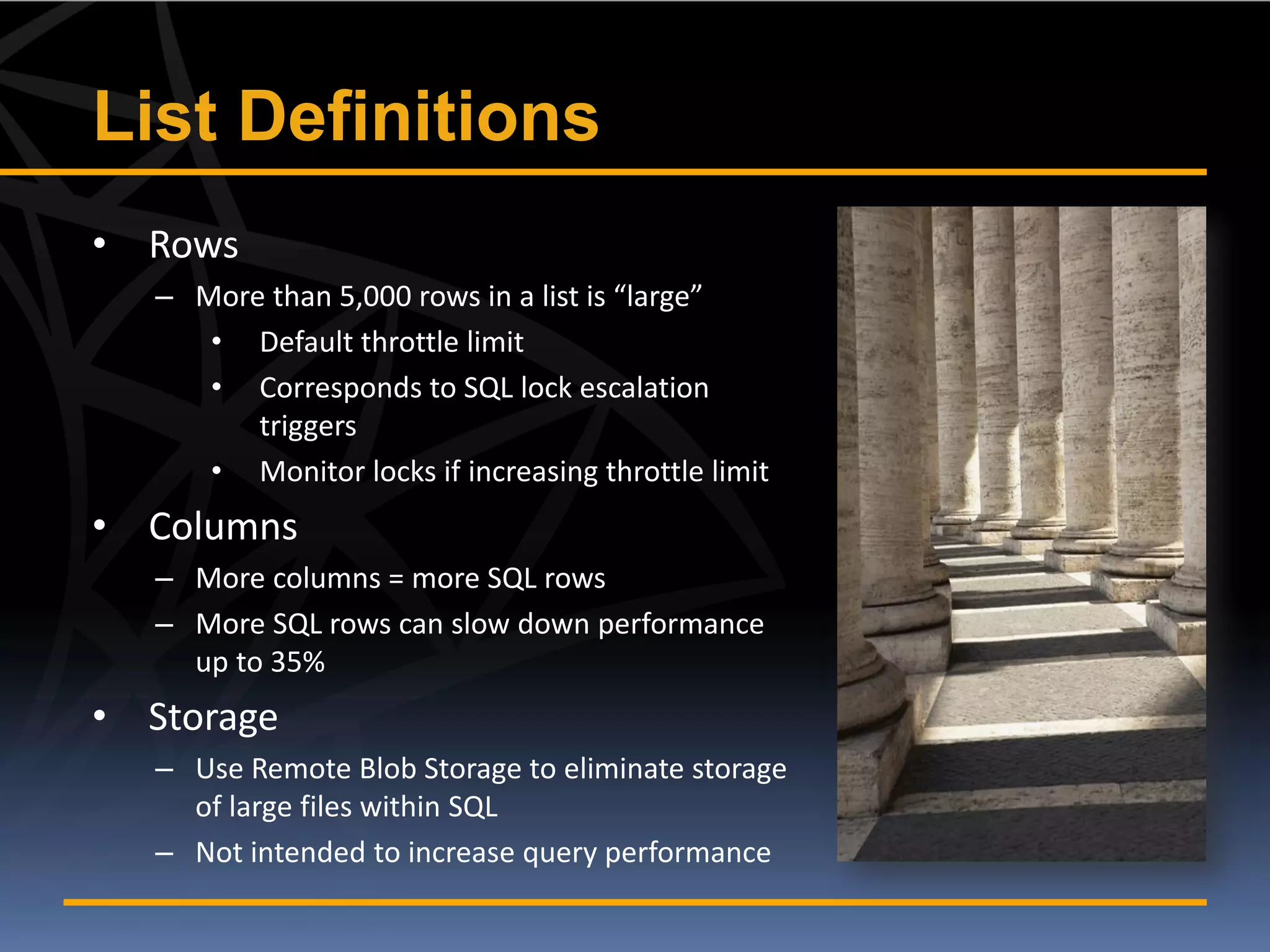 List Definitions
• Rows
   – More than 5,000 rows in a list is “large”
      • Default throttle limit
      • Corresponds to SQL lock escalation
         triggers
      • Monitor locks if increasing throttle limit
• Columns
   – More columns = more SQL rows
   – More SQL rows can slow down performance
     up to 35%
• Storage
   – Use Remote Blob Storage to eliminate storage
     of large files within SQL
   – Not intended to increase query performance
 