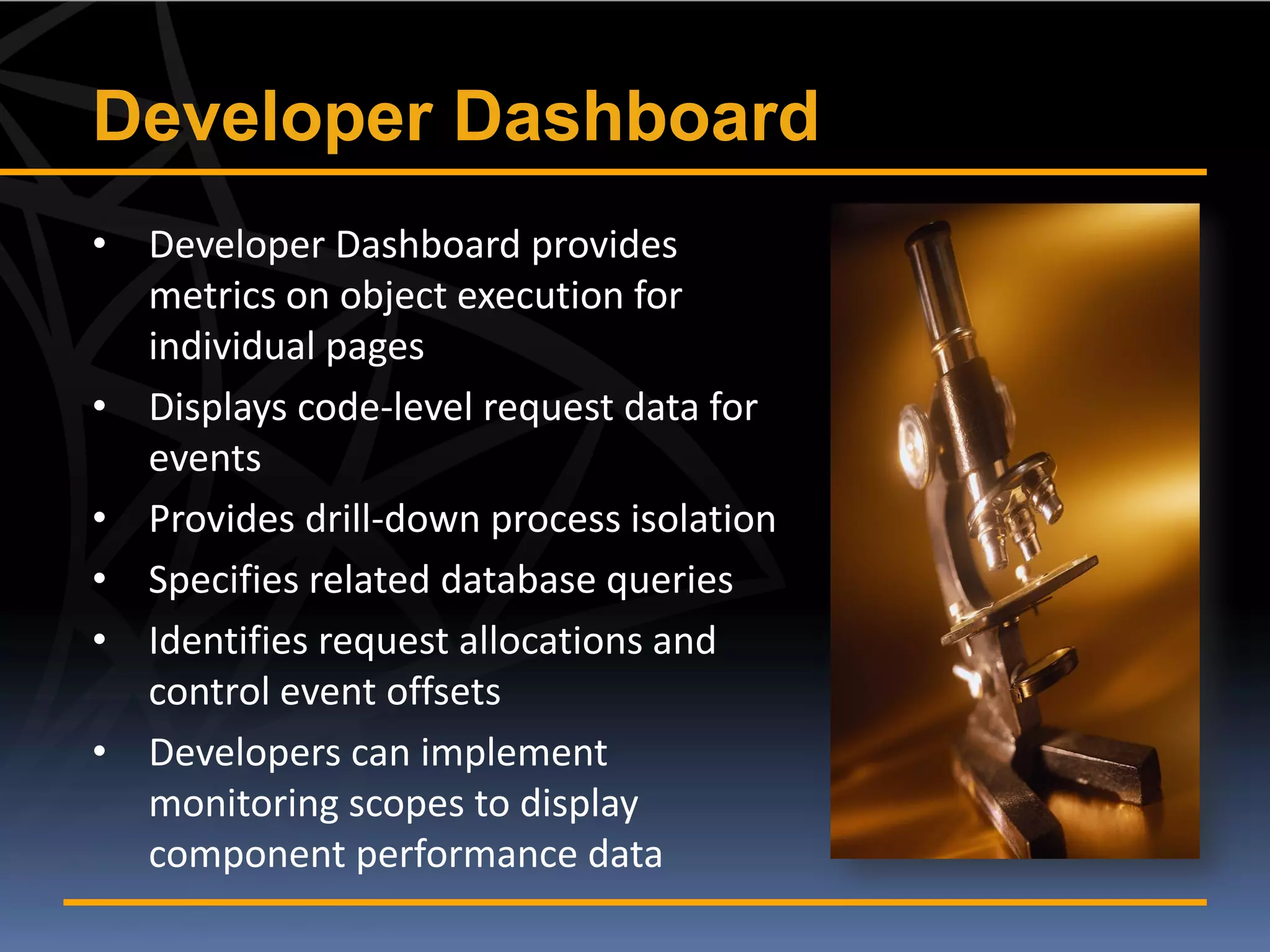 Developer Dashboard
• Developer Dashboard provides
  metrics on object execution for
  individual pages
• Displays code-level request data for
  events
• Provides drill-down process isolation
• Specifies related database queries
• Identifies request allocations and
  control event offsets
• Developers can implement
  monitoring scopes to display
  component performance data
 