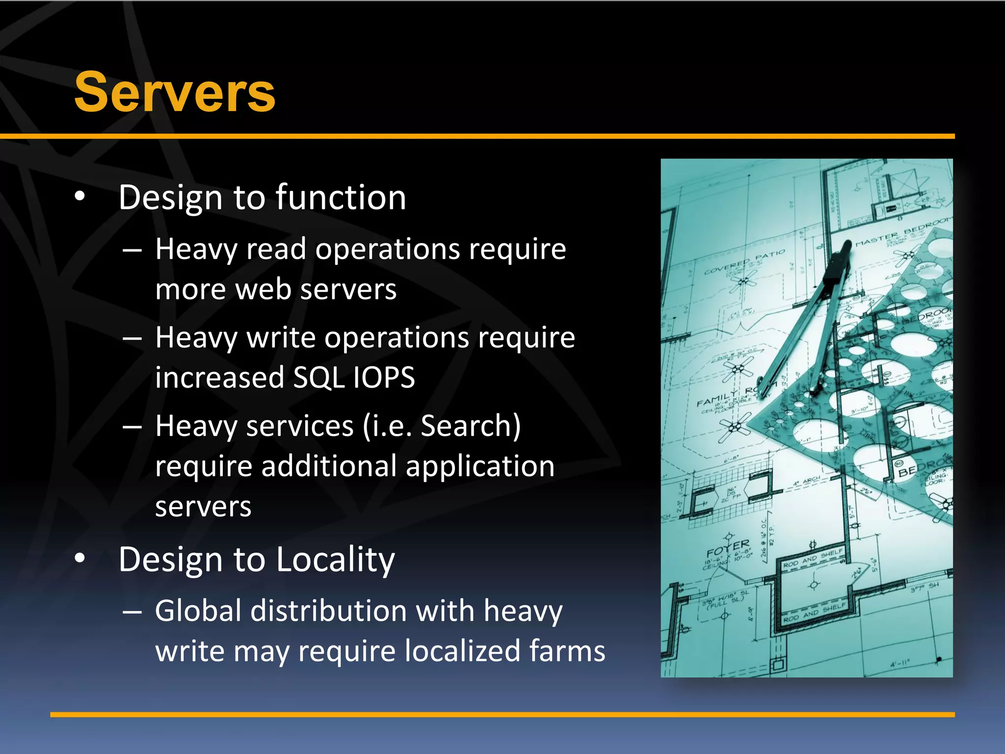 Servers
• Design to function
   – Heavy read operations require
     more web servers
   – Heavy write operations require
     increased SQL IOPS
   – Heavy services (i.e. Search)
     require additional application
     servers
• Design to Locality
   – Global distribution with heavy
     write may require localized farms
 