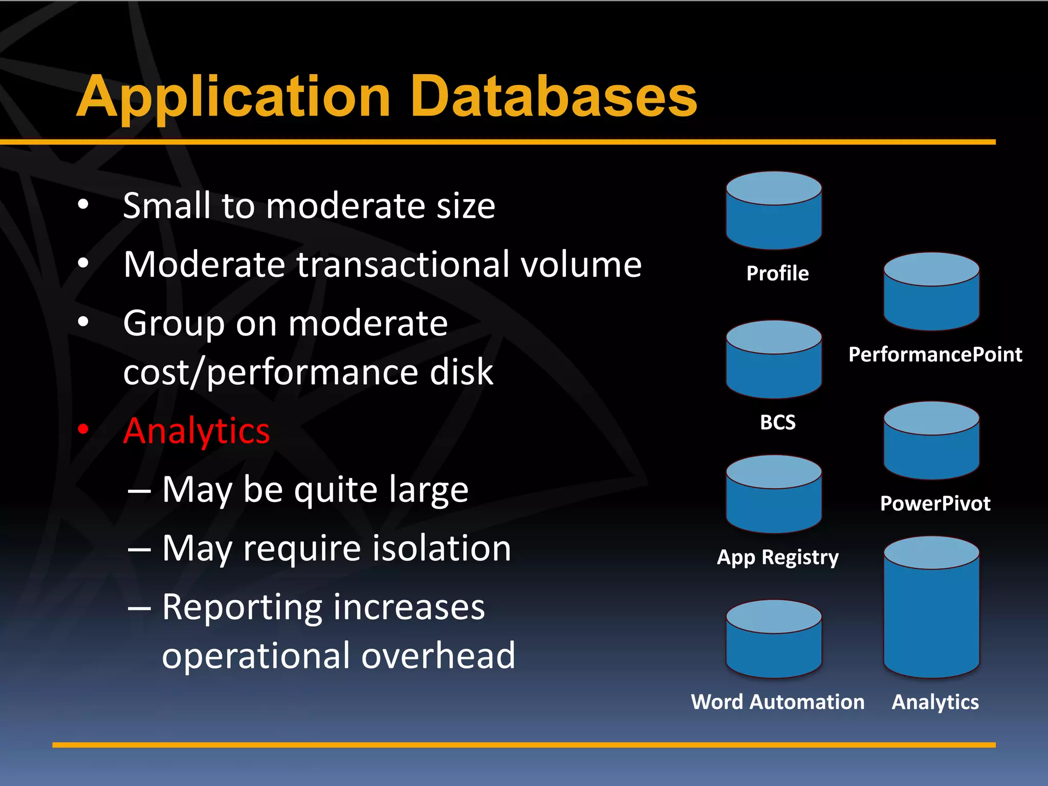 Application Databases
• Small to moderate size
• Moderate transactional volume       Profile

• Group on moderate
                                                   PerformancePoint
  cost/performance disk
• Analytics                             BCS


  – May be quite large                               PowerPivot

  – May require isolation           App Registry

  – Reporting increases
    operational overhead
                                  Word Automation     Analytics
 