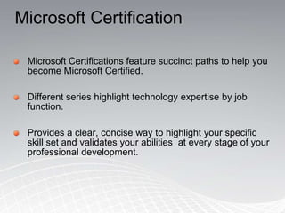 Microsoft CertificationMicrosoft Certifications feature succinct paths to help you become Microsoft Certified. Different series highlight technology expertise by job function.Provides a clear, concise way to highlight your specific skill set and validates your abilities  at every stage of your professional development.