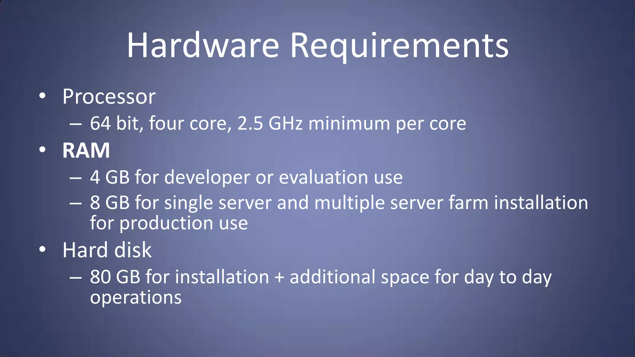 Hardware Requirements
• Processor
   – 64 bit, four core, 2.5 GHz minimum per core
• RAM
   – 4 GB for developer or evaluation use
   – 8 GB for single server and multiple server farm installation
     for production use
• Hard disk
   – 80 GB for installation + additional space for day to day
     operations
 