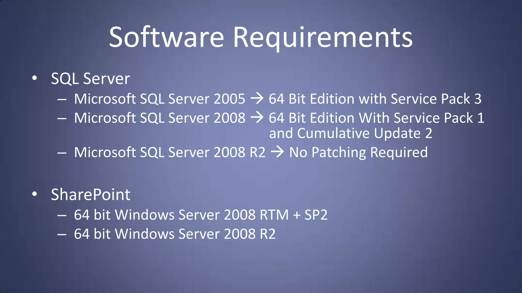 Software Requirements
• SQL Server
   – Microsoft SQL Server 2005  64 Bit Edition with Service Pack 3
   – Microsoft SQL Server 2008  64 Bit Edition With Service Pack 1
                                  and Cumulative Update 2
   – Microsoft SQL Server 2008 R2  No Patching Required

• SharePoint
   – 64 bit Windows Server 2008 RTM + SP2
   – 64 bit Windows Server 2008 R2
 